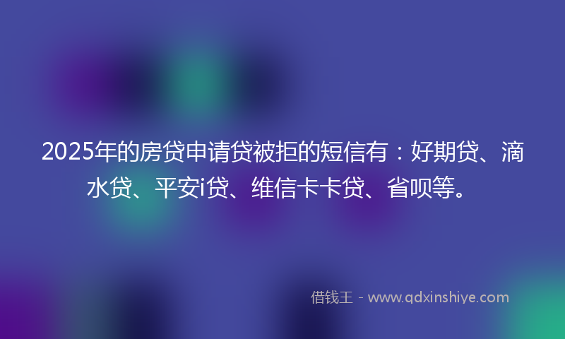 2025年的房贷申请贷被拒的短信有：好期贷、滴水贷、平安i贷、维信卡卡贷、省呗等。