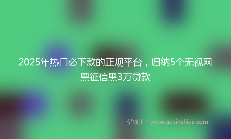 2025年热门必下款的正规平台，归纳5个无视网黑征信黑3万贷款