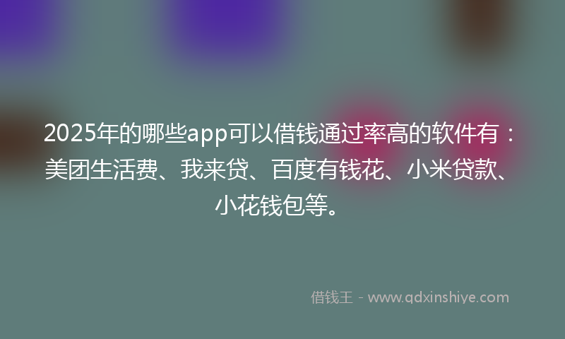 2025年的哪些app可以借钱通过率高的软件有：美团生活费、我来贷、百度有钱花、小米贷款、小花钱包等。