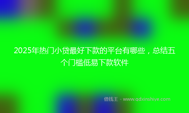 2025年热门小贷最好下款的平台有哪些，总结五个门槛低易下款软件