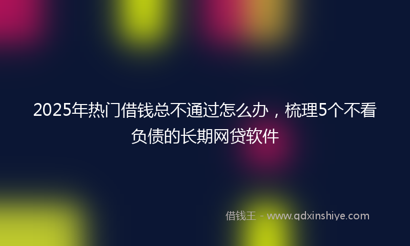 2025年热门借钱总不通过怎么办，梳理5个不看负债的长期网贷软件