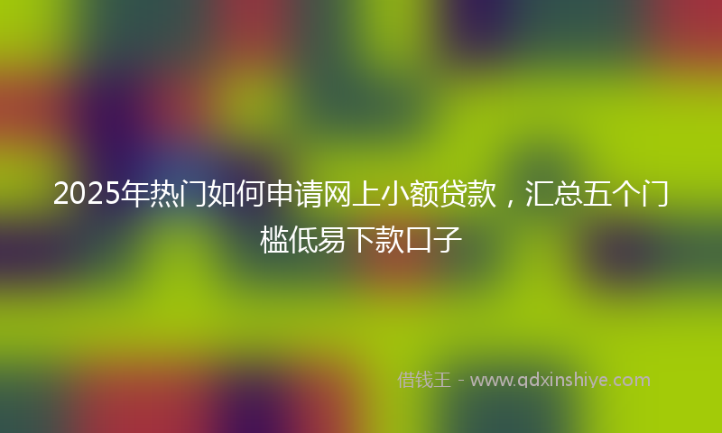 2025年热门如何申请网上小额贷款，汇总五个门槛低易下款口子