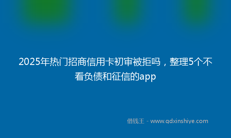 2025年热门招商信用卡初审被拒吗，整理5个不看负债和征信的app