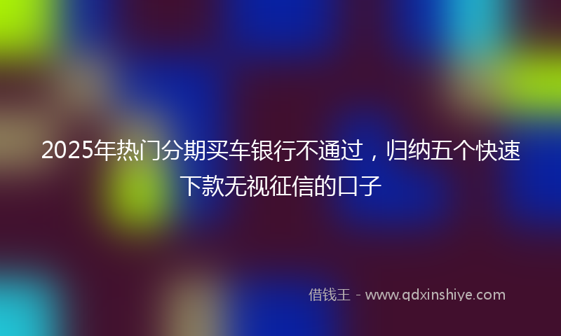 2025年热门分期买车银行不通过，归纳五个快速下款无视征信的口子