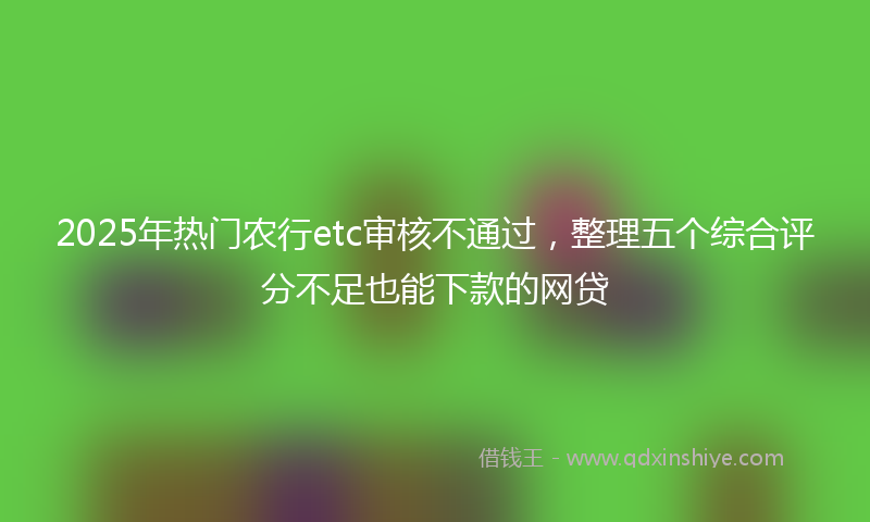 2025年热门农行etc审核不通过，整理五个综合评分不足也能下款的网贷