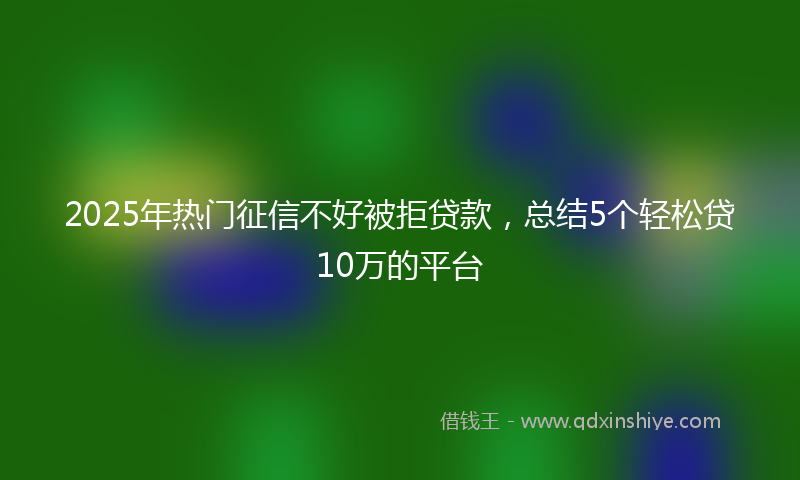 2025年热门征信不好被拒贷款，总结5个轻松贷10万的平台