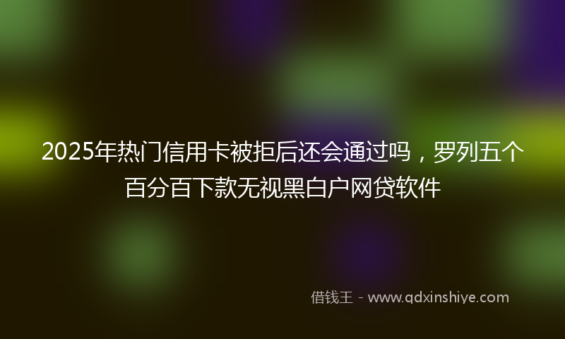 2025年热门信用卡被拒后还会通过吗，罗列五个百分百下款无视黑白户网贷软件