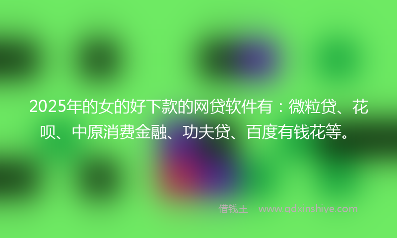 2025年的女的好下款的网贷软件有：微粒贷、花呗、中原消费金融、功夫贷、百度有钱花等。