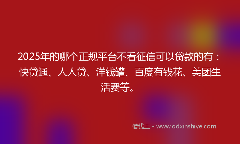2025年的哪个正规平台不看征信可以贷款的有：快贷通、人人贷、洋钱罐、百度有钱花、美团生活费等。