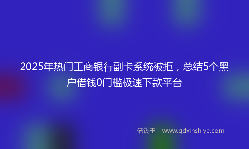 2025年热门工商银行副卡系统被拒，总结5个黑户借钱0门槛极速下款平台