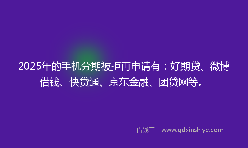 2025年的手机分期被拒再申请有：好期贷、微博借钱、快贷通、京东金融、团贷网等。