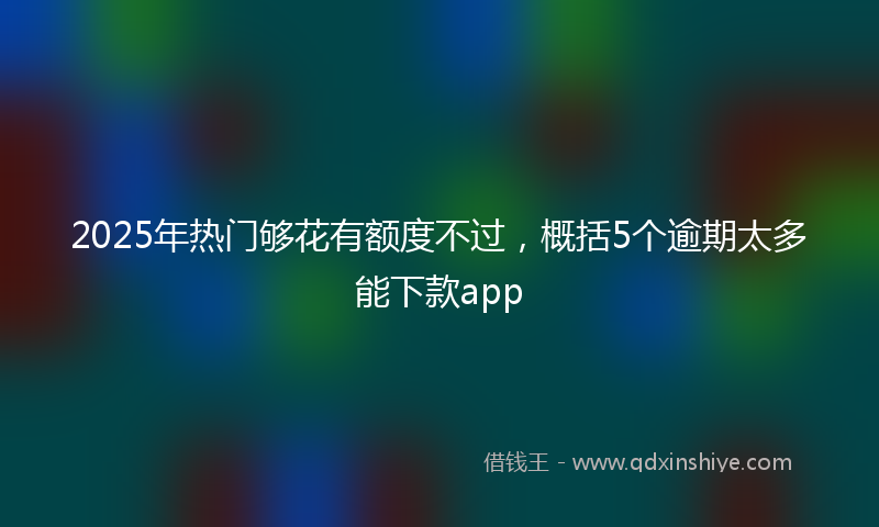 2025年热门够花有额度不过，概括5个逾期太多能下款app
