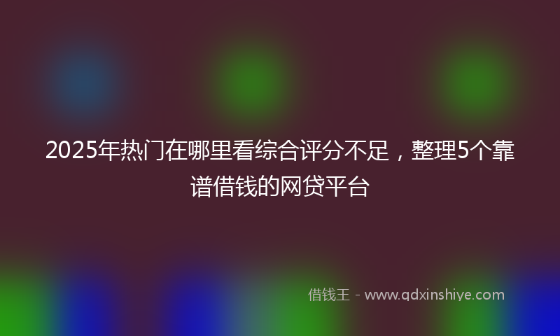 2025年热门在哪里看综合评分不足，整理5个靠谱借钱的网贷平台