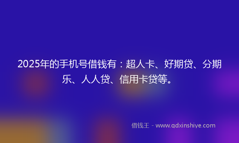 2025年的手机号借钱有：超人卡、好期贷、分期乐、人人贷、信用卡贷等。
