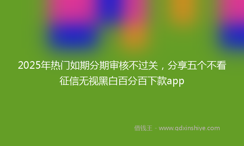 2025年热门如期分期审核不过关，分享五个不看征信无视黑白百分百下款app