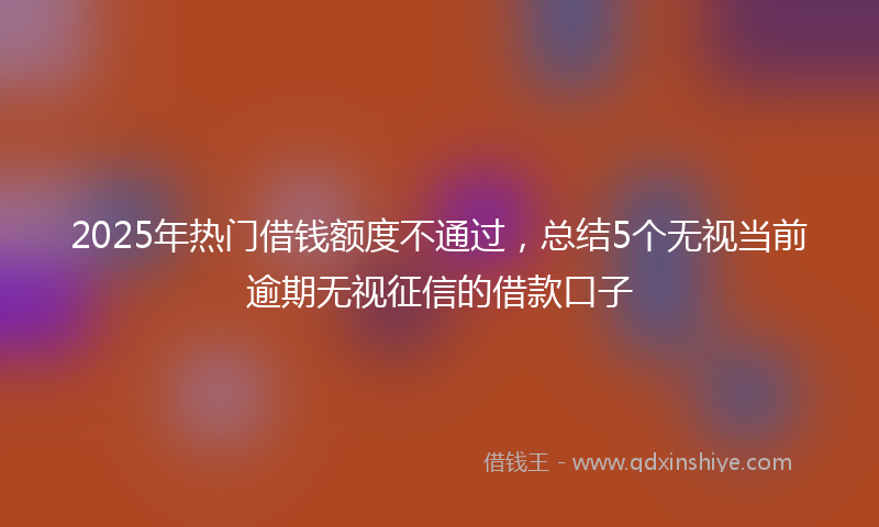 2025年热门借钱额度不通过，总结5个无视当前逾期无视征信的借款口子