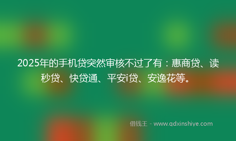 2025年的手机贷突然审核不过了有：惠商贷、读秒贷、快贷通、平安i贷、安逸花等。