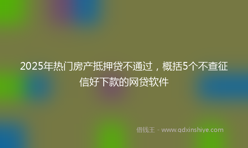 2025年热门房产抵押贷不通过，概括5个不查征信好下款的网贷软件