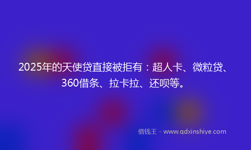 2025年的天使贷直接被拒有：超人卡、微粒贷、360借条、拉卡拉、还呗等。