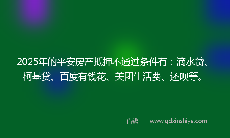 2025年的平安房产抵押不通过条件有：滴水贷、柯基贷、百度有钱花、美团生活费、还呗等。