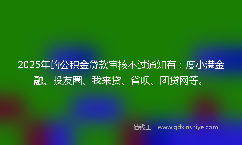 2025年的公积金贷款审核不过通知有：度小满金融、投友圈、我来贷、省呗、团贷网等。