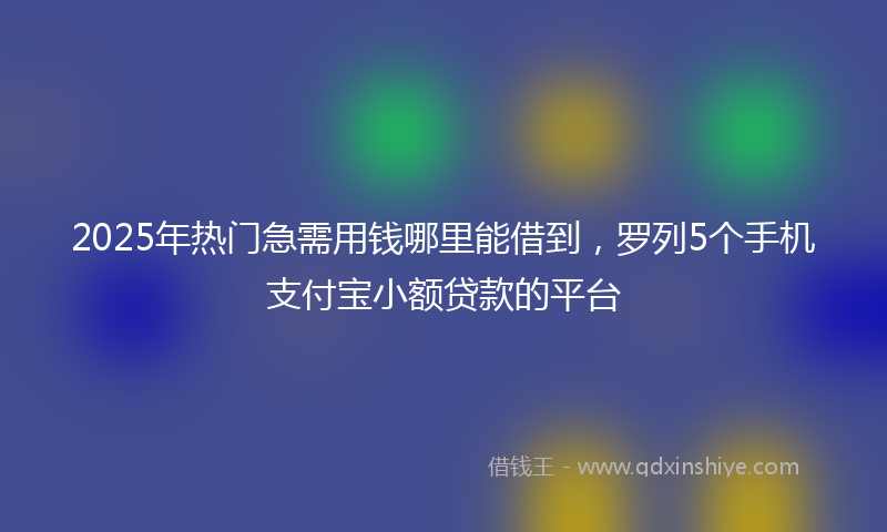 2025年热门急需用钱哪里能借到，罗列5个手机支付宝小额贷款的平台