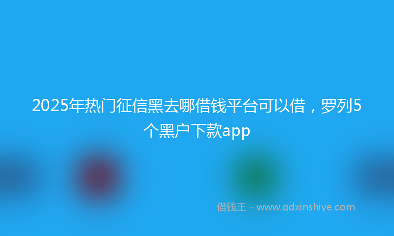 2025年热门征信黑去哪借钱平台可以借，罗列5个黑户下款app