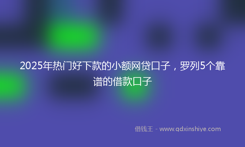 2025年热门好下款的小额网贷口子，罗列5个靠谱的借款口子