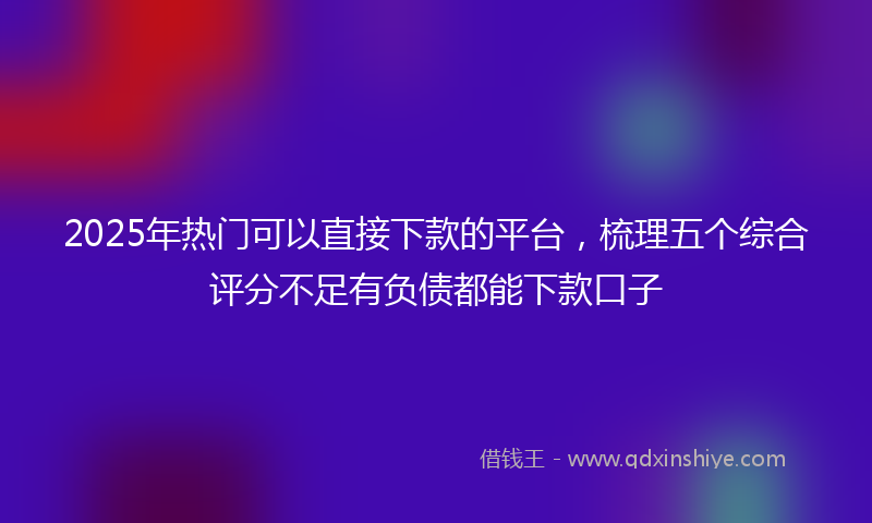 2025年热门可以直接下款的平台，梳理五个综合评分不足有负债都能下款口子