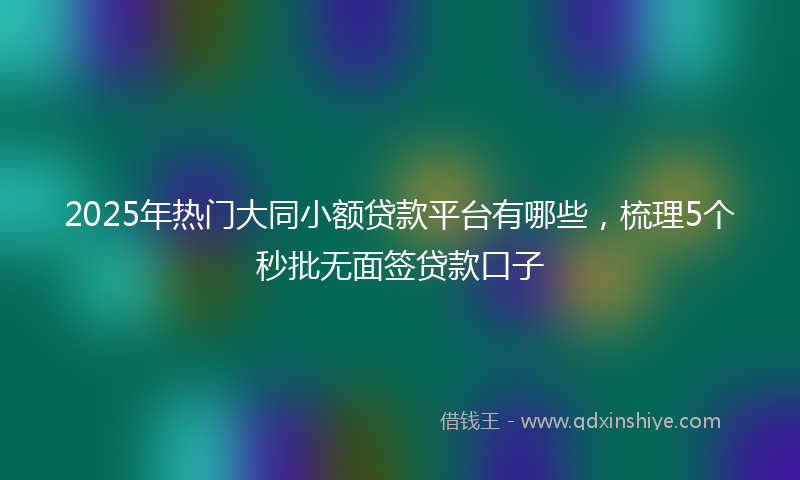 2025年热门大同小额贷款平台有哪些，梳理5个秒批无面签贷款口子