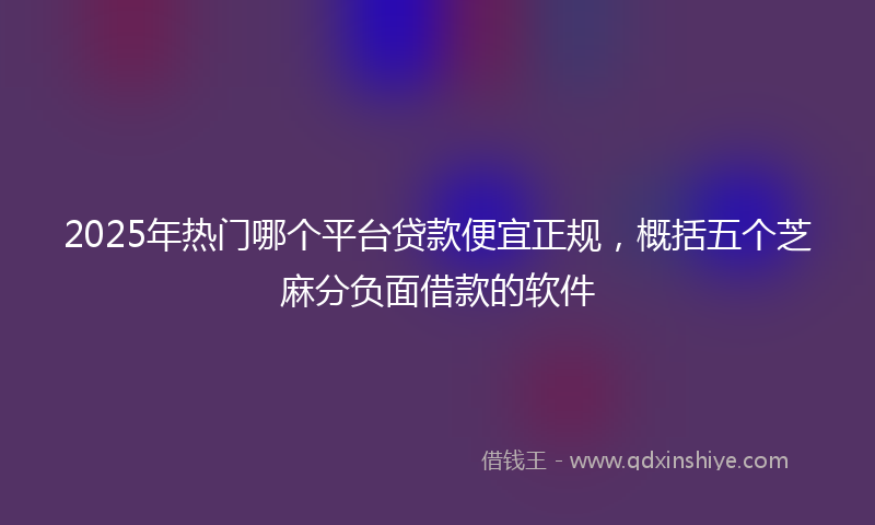 2025年热门哪个平台贷款便宜正规，概括五个芝麻分负面借款的软件