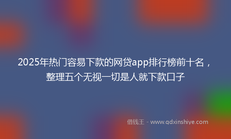 2025年热门容易下款的网贷app排行榜前十名，整理五个无视一切是人就下款口子