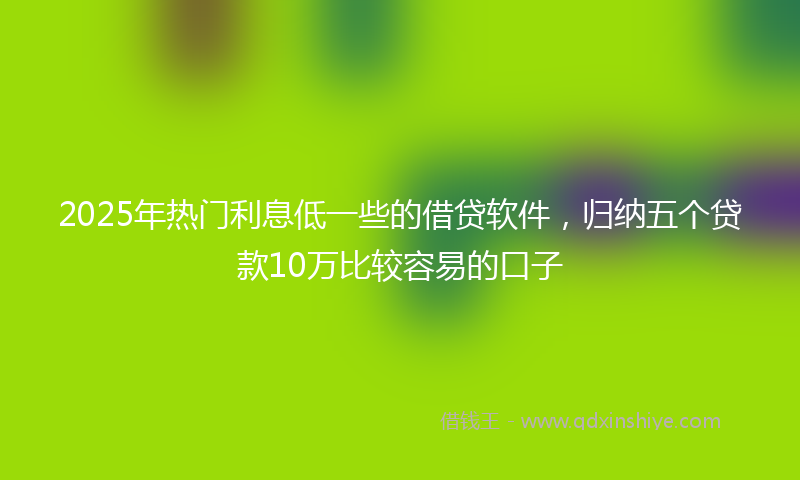 2025年热门利息低一些的借贷软件，归纳五个贷款10万比较容易的口子