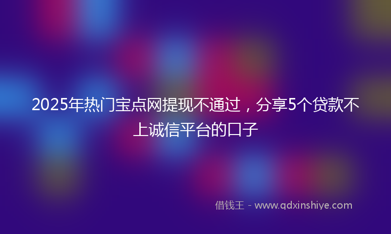 2025年热门宝点网提现不通过，分享5个贷款不上诚信平台的口子