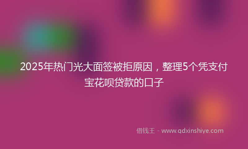 2025年热门光大面签被拒原因，整理5个凭支付宝花呗贷款的口子