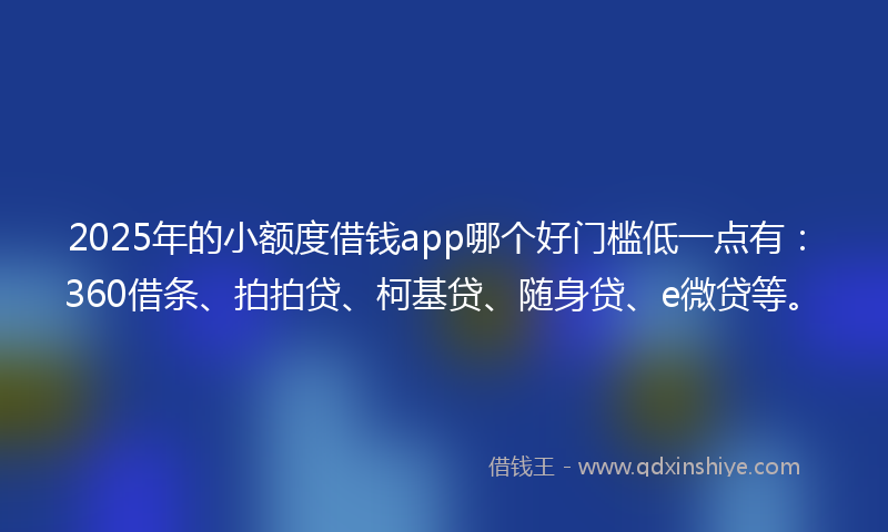 2025年的小额度借钱app哪个好门槛低一点有：360借条、拍拍贷、柯基贷、随身贷、e微贷等。