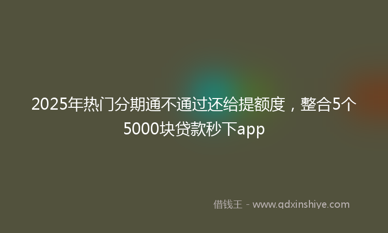 2025年热门分期通不通过还给提额度，整合5个5000块贷款秒下app