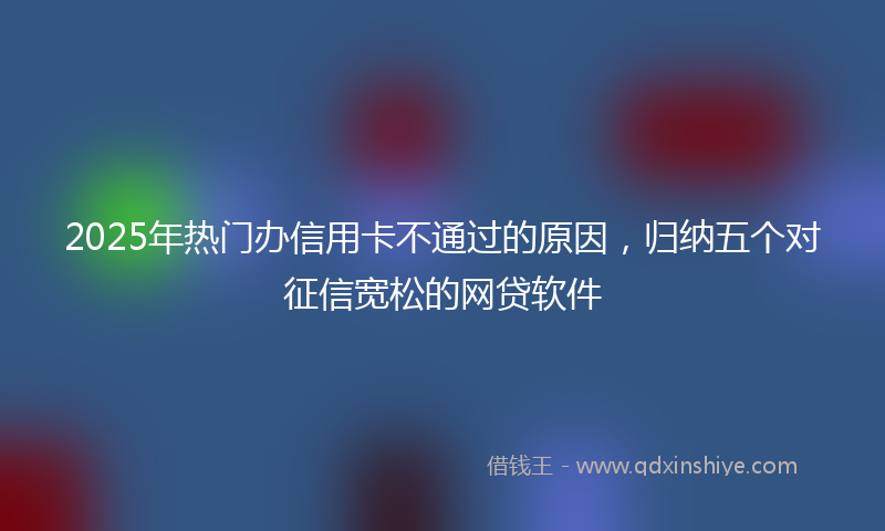 2025年热门办信用卡不通过的原因，归纳五个对征信宽松的网贷软件