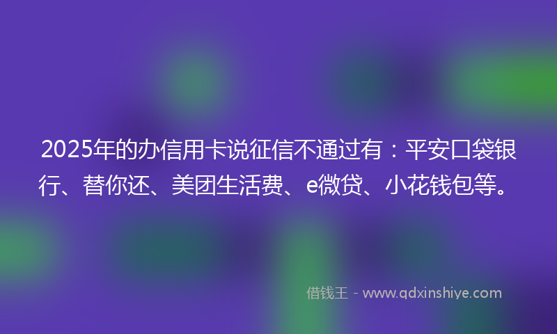 2025年的办信用卡说征信不通过有：平安口袋银行、替你还、美团生活费、e微贷、小花钱包等。