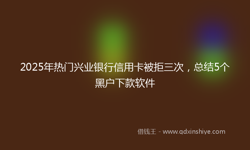 2025年热门兴业银行信用卡被拒三次，总结5个黑户下款软件