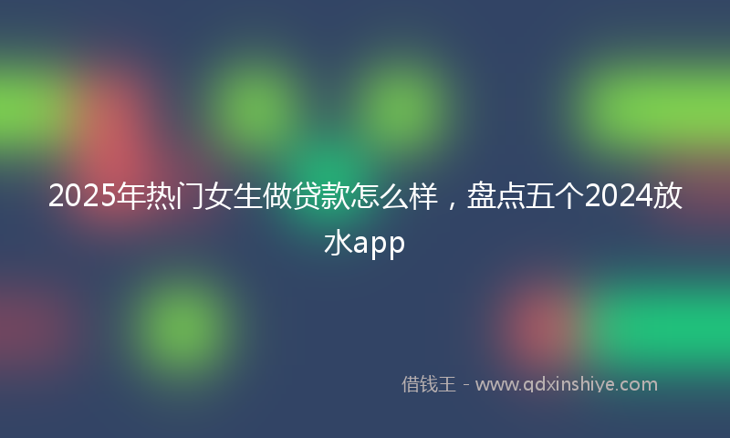 2025年热门女生做贷款怎么样，盘点五个2024放水app