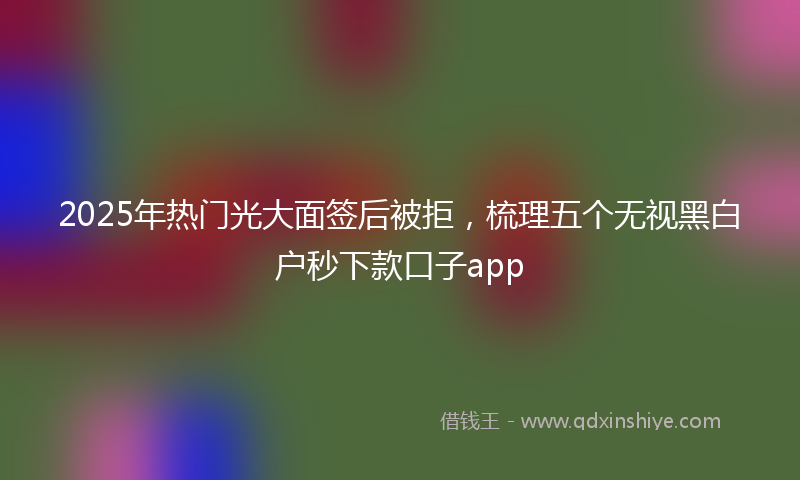 2025年热门光大面签后被拒，梳理五个无视黑白户秒下款口子app