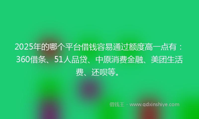 2025年的哪个平台借钱容易通过额度高一点有：360借条、51人品贷、中原消费金融、美团生活费、还呗等。