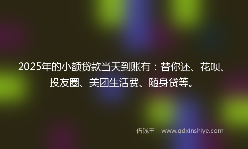 2025年的小额贷款当天到账有：替你还、花呗、投友圈、美团生活费、随身贷等。