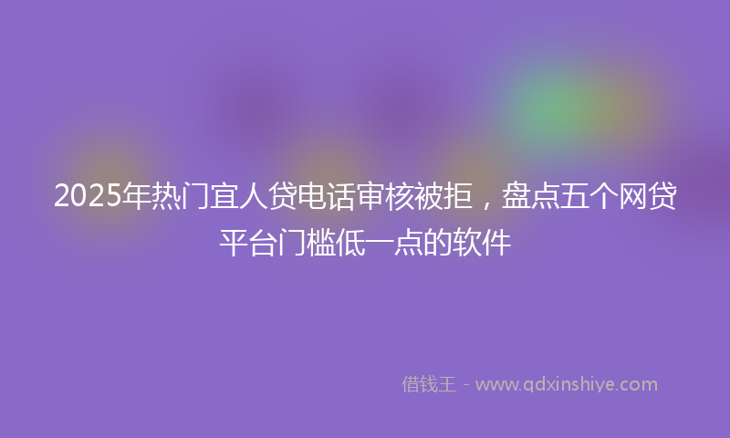 2025年热门宜人贷电话审核被拒，盘点五个网贷平台门槛低一点的软件