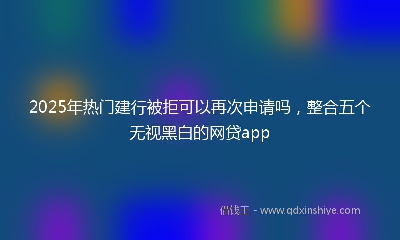 2025年热门建行被拒可以再次申请吗，整合五个无视黑白的网贷app