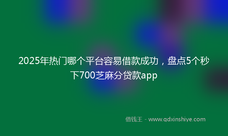 2025年热门哪个平台容易借款成功，盘点5个秒下700芝麻分贷款app