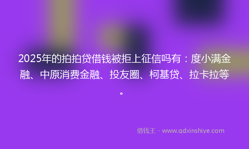 2025年的拍拍贷借钱被拒上征信吗有：度小满金融、中原消费金融、投友圈、柯基贷、拉卡拉等。