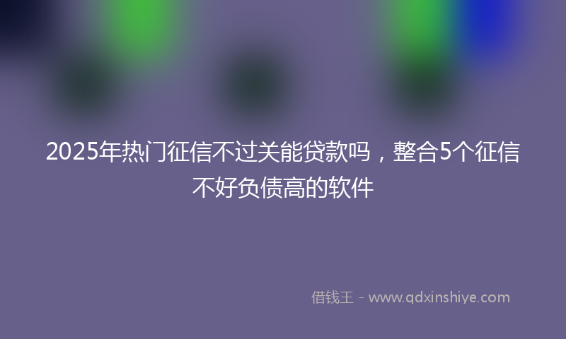2025年热门征信不过关能贷款吗，整合5个征信不好负债高的软件
