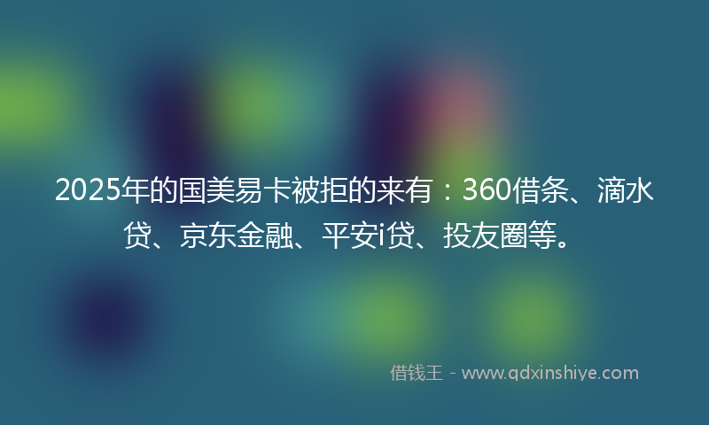 2025年的国美易卡被拒的来有：360借条、滴水贷、京东金融、平安i贷、投友圈等。